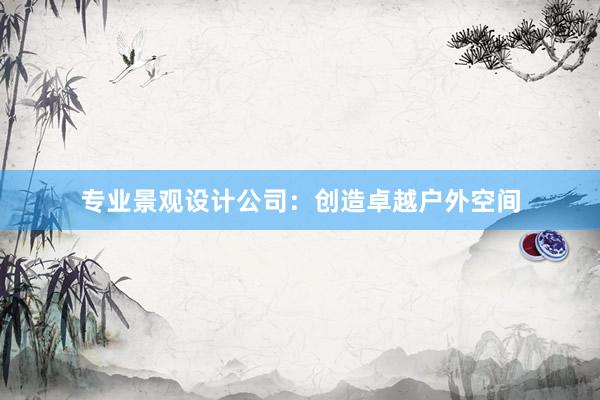 专业景观设计公司：创造卓越户外空间